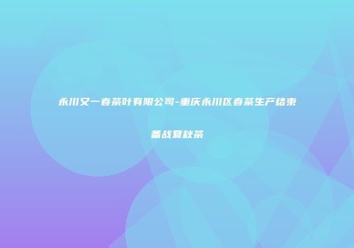 永川又一春茶叶有限公司-重庆永川区春茶生产结束备战夏秋茶