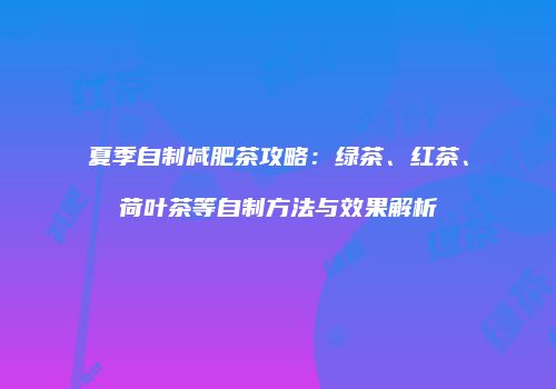夏季自制减肥茶攻略：绿茶、红茶、荷叶茶等自制方法与效果解析