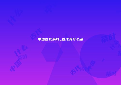 中国古代茶叶_古代有什么茶