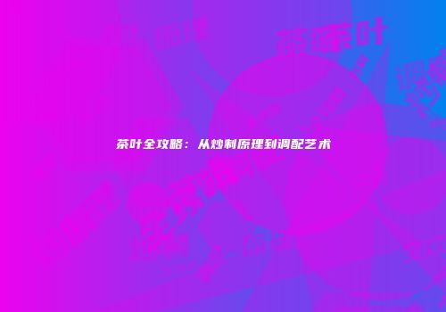 茶叶全攻略：从炒制原理到调配艺术