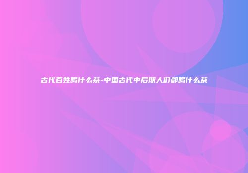 古代百姓喝什么茶-中国古代中后期人们都喝什么茶