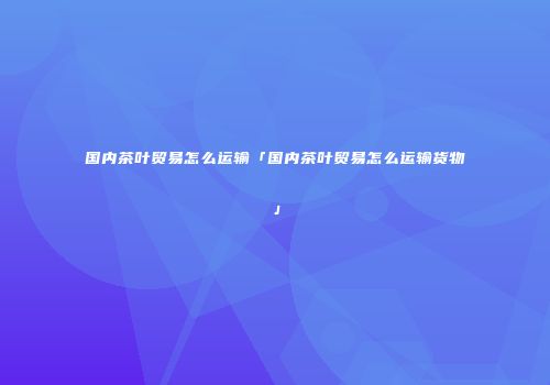 国内茶叶贸易怎么运输「国内茶叶贸易怎么运输货物」
