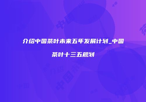 介绍中国茶叶未来五年发展计划_中国茶叶十三五规划