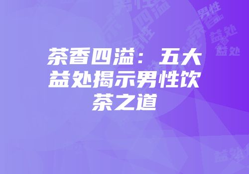 茶香四溢：五大益处揭示男性饮茶之道