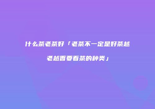什么茶老茶好「老茶不一定是好茶越老越香要看茶的种类」