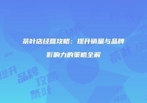茶叶店经营攻略：提升销量与品牌影响力的策略全解