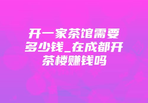 开一家茶馆需要多少钱_在成都开茶楼赚钱吗