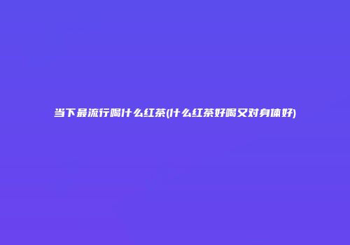 当下最流行喝什么红茶(什么红茶好喝又对身体好)
