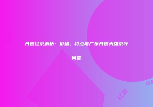 丹霞红茶解析：价格、特点与广东丹霞天雄茶叶问答