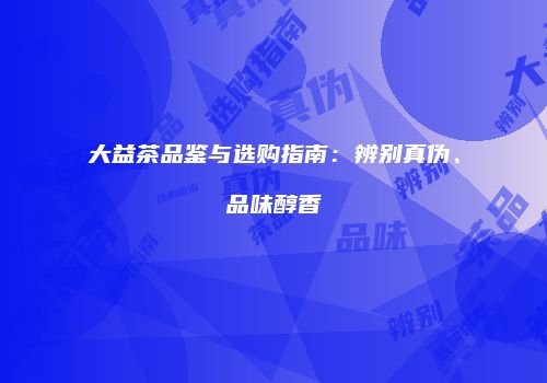 大益茶品鉴与选购指南：辨别真伪、品味醇香