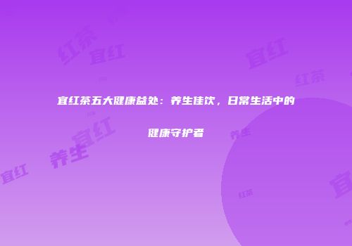 宜红茶五大健康益处：养生佳饮，日常生活中的健康守护者