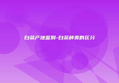 白茶产地鉴别-白茶种类的区分