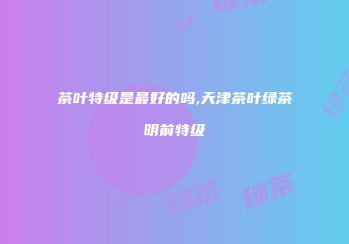 茶叶特级是最好的吗,天津茶叶绿茶明前特级