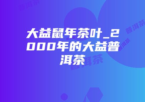 大益鼠年茶叶_2000年的大益普洱茶