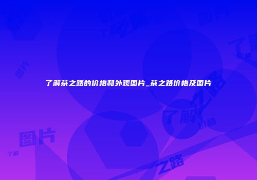 了解茶之路的价格和外观图片_茶之路价格及图片