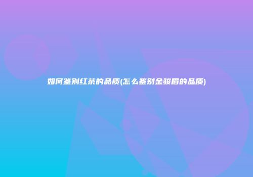 如何鉴别红茶的品质(怎么鉴别金骏眉的品质)