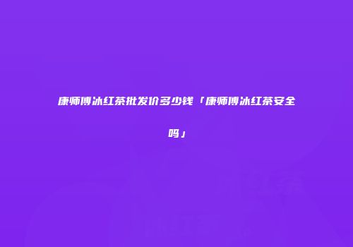 康师傅冰红茶批发价多少钱「康师傅冰红茶安全吗」
