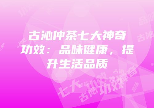 古沁仲茶七大神奇功效：品味健康，提升生活品质