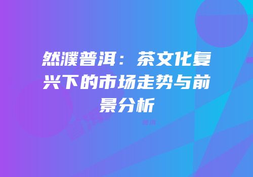 然濮普洱：茶文化复兴下的市场走势与前景分析
