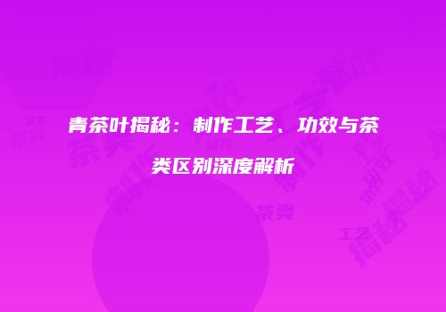 青茶叶揭秘：制作工艺、功效与茶类区别深度解析
