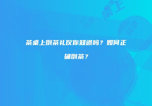 茶桌上倒茶礼仪你知道吗？如何正确倒茶？