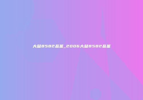 大益8582品鉴_2006大益8582品鉴