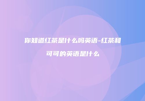 你知道红茶是什么吗英语-红茶和可可的英语是什么