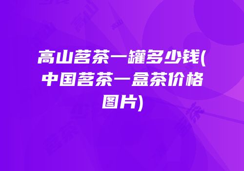 高山茗茶一罐多少钱(中国茗茶一盒茶价格图片)