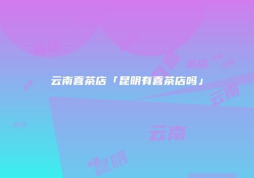云南喜茶店「昆明有喜茶店吗」