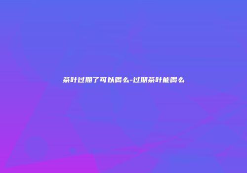 茶叶过期了可以喝么-过期茶叶能喝么