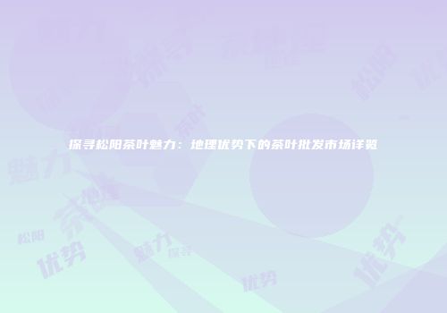 探寻松阳茶叶魅力：地理优势下的茶叶批发市场详览