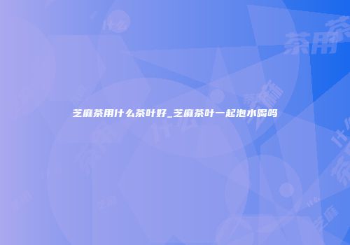 芝麻茶用什么茶叶好_芝麻茶叶一起泡水喝吗