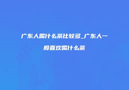 广东人喝什么茶比较多_广东人一般喜欢喝什么茶