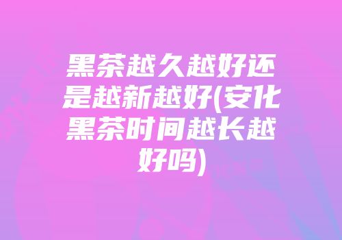 黑茶越久越好还是越新越好(安化黑茶时间越长越好吗)