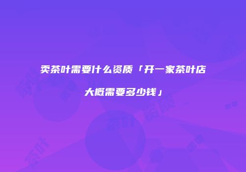 卖茶叶需要什么资质「开一家茶叶店大概需要多少钱」