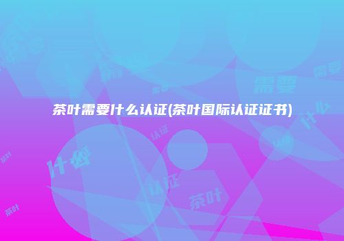 茶叶需要什么认证(茶叶国际认证证书)