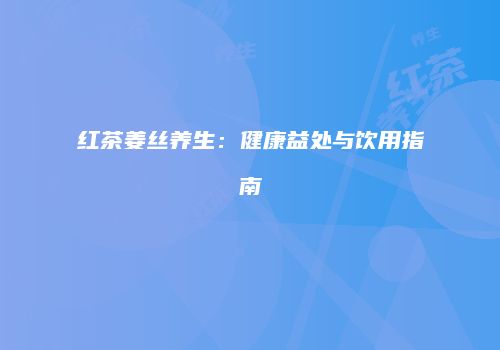 红茶姜丝养生：健康益处与饮用指南