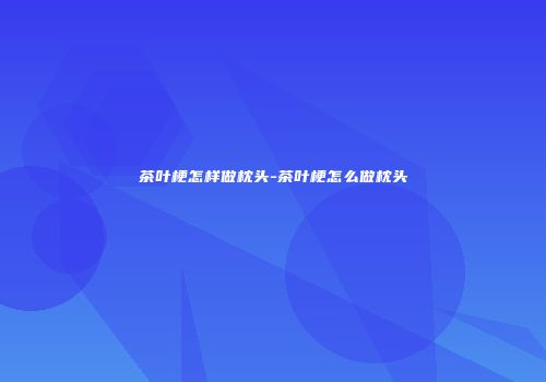 茶叶梗怎样做枕头-茶叶梗怎么做枕头