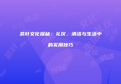 茶叶文化探秘：礼仪、清洁与生活中的实用技巧