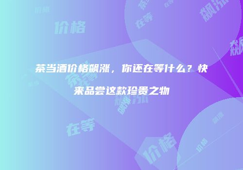 茶当酒价格飙涨，你还在等什么？快来品尝这款珍贵之物