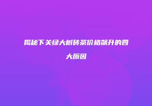 揭秘下关绿大树砖茶价格飙升的四大原因
