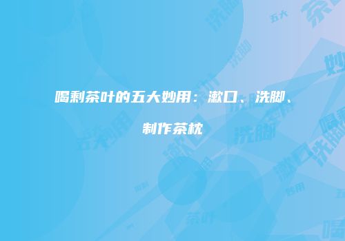 喝剩茶叶的五大妙用：漱口、洗脚、制作茶枕