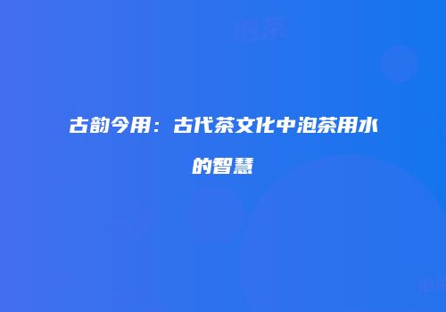 古韵今用：古代茶文化中泡茶用水的智慧