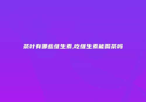 茶叶有哪些维生素,吃维生素能喝茶吗