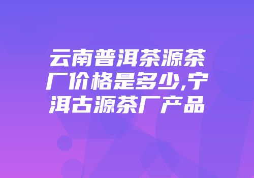 云南普洱茶源茶厂价格是多少,宁洱古源茶厂产品