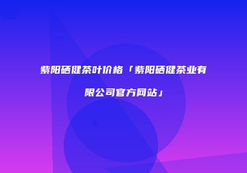 紫阳硒健茶叶价格「紫阳硒健茶业有限公司官方网站」