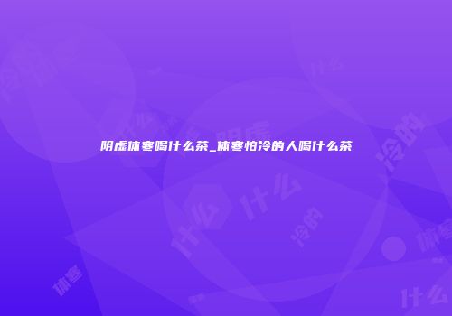 阴虚体寒喝什么茶_体寒怕冷的人喝什么茶