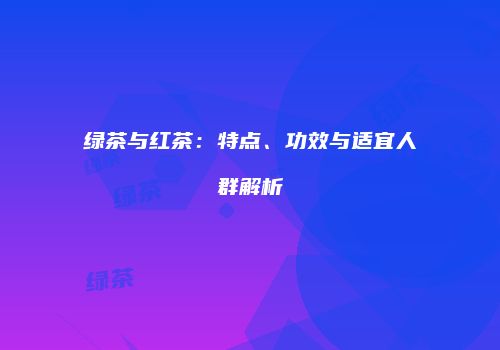 绿茶与红茶：特点、功效与适宜人群解析