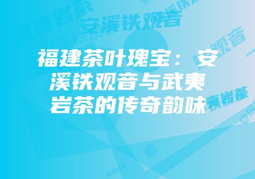 福建茶叶瑰宝：安溪铁观音与武夷岩茶的传奇韵味