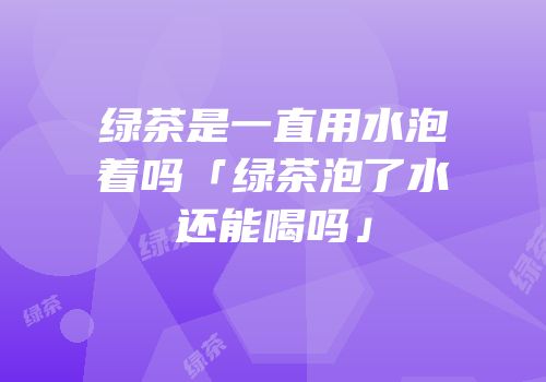 绿茶是一直用水泡着吗「绿茶泡了水还能喝吗」